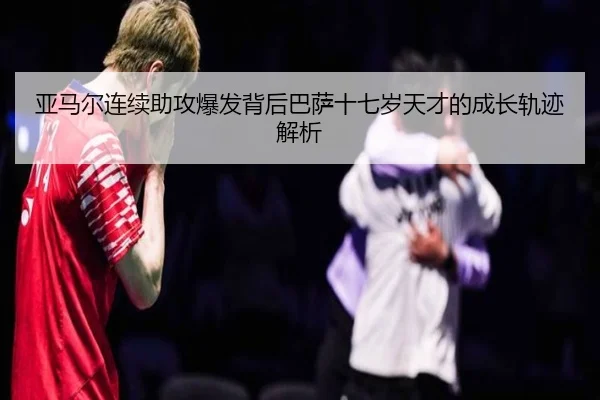 亚马尔连续助攻爆发背后巴萨十七岁天才的成长轨迹解析